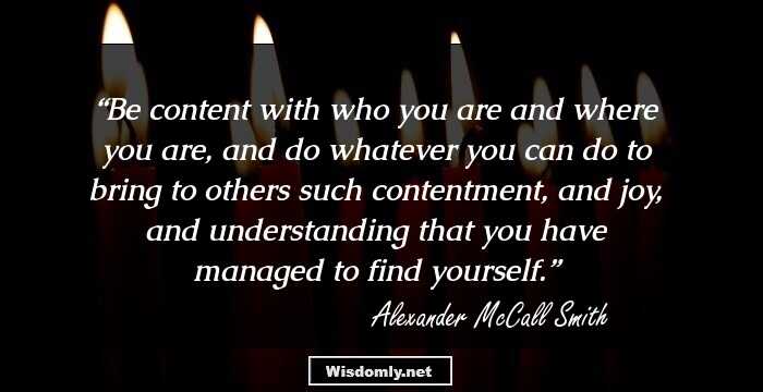 Be content with who you are and where you are, and do whatever you can do to bring to others such contentment, and joy, and understanding that you have managed to find yourself.