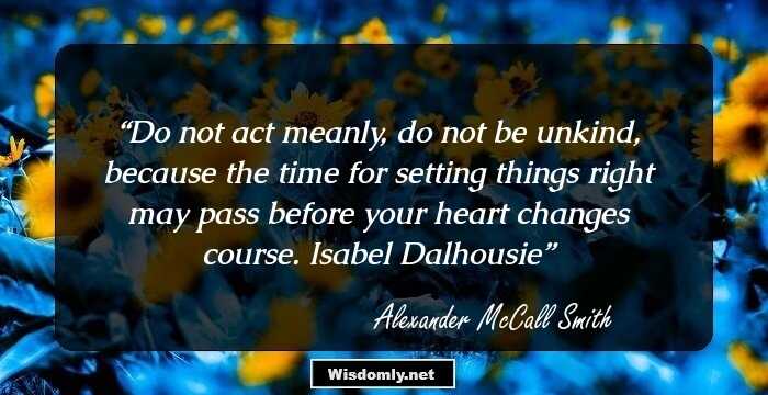 Do not act meanly, do not be unkind, because the time for setting things right may pass before your heart changes course.
Isabel Dalhousie