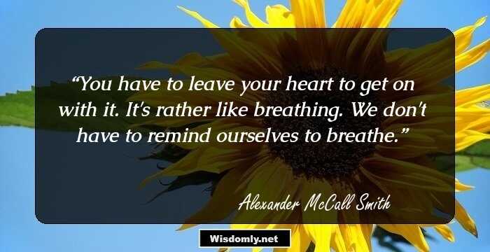 You have to leave your heart to get on with it. It's rather like breathing. We don't have to remind ourselves to breathe.