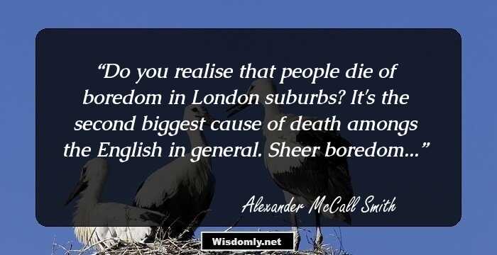 Do you realise that people die of boredom in London suburbs? It's the second biggest cause of death amongs the English in general. Sheer boredom...