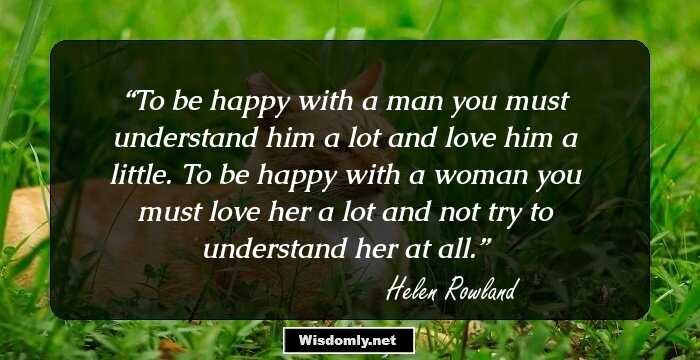 To be happy with a man you must understand him a lot and love him a little. To be happy with a woman you must love her a lot and not try to understand her at all.