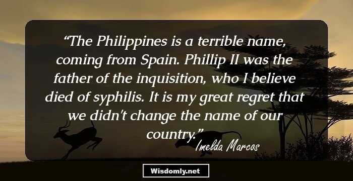 The Philippines is a terrible name, coming from Spain. Phillip II was the father of the inquisition, who I believe died of syphilis. It is my great regret that we didn't change the name of our country.
