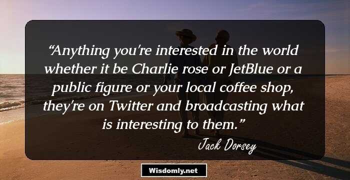 Anything you're interested in the world whether it be Charlie rose or JetBlue or a public figure or your local coffee shop, they're on Twitter and broadcasting what is interesting to them.