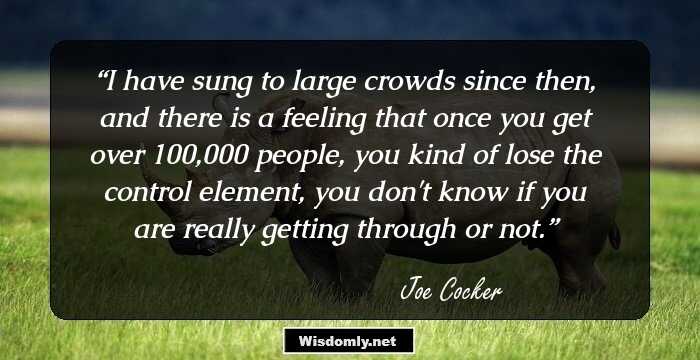 I have sung to large crowds since then, and there is a feeling that once you get over 100,000 people, you kind of lose the control element, you don't know if you are really getting through or not.