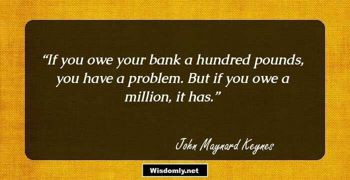If you owe your bank a hundred pounds, you have a problem. But if you owe a million, it has.