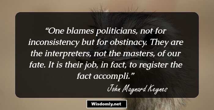 One blames politicians, not for inconsistency but for obstinacy. They are the interpreters, not the masters, of our fate. It is their job, in fact, to register the fact accompli.