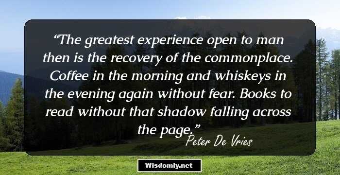 The greatest experience open to man then is the recovery of the commonplace. Coffee in the morning and whiskeys in the evening again without fear. Books to read without that shadow falling across the page.