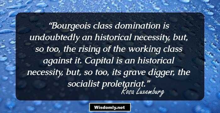 Bourgeois class domination is undoubtedly an historical necessity, but, so too, the rising of the working class against it. Capital is an historical necessity, but, so too, its grave digger, the socialist proletariat.